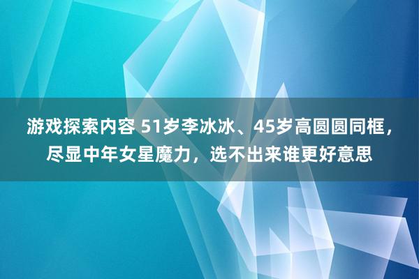 游戏探索内容 51岁李冰冰、45岁高圆圆同框，尽显中年女星魔力，选不出来谁更好意思