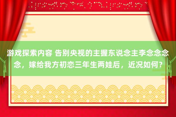 游戏探索内容 告别央视的主握东说念主李念念念念，嫁给我方初恋三年生两娃后，近况如何？