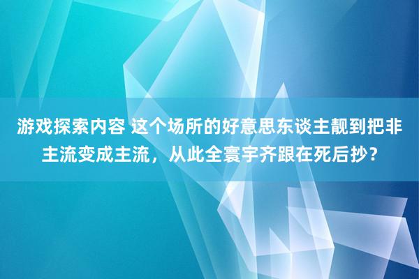 游戏探索内容 这个场所的好意思东谈主靓到把非主流变成主流，从此全寰宇齐跟在死后抄？