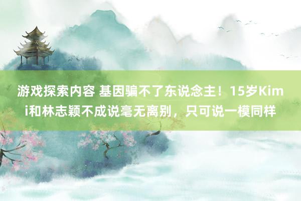 游戏探索内容 基因骗不了东说念主！15岁Kimi和林志颖不成说毫无离别，只可说一模同样