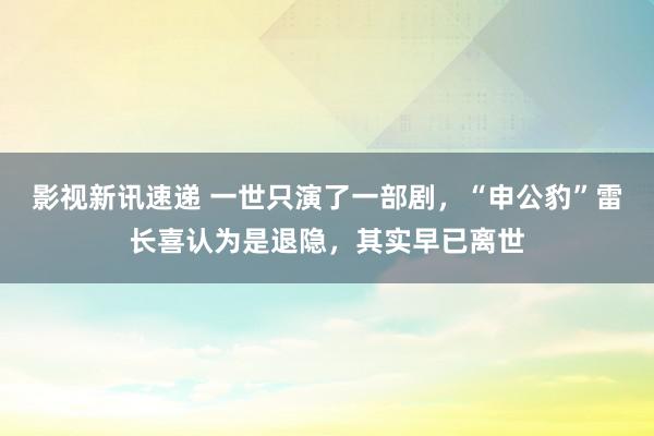 影视新讯速递 一世只演了一部剧，“申公豹”雷长喜认为是退隐，其实早已离世