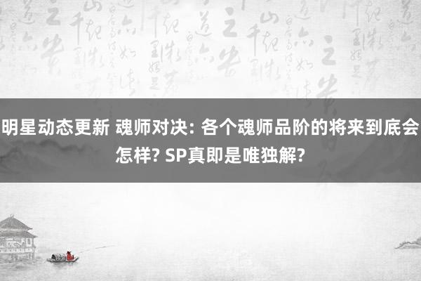 明星动态更新 魂师对决: 各个魂师品阶的将来到底会怎样? SP真即是唯独解?