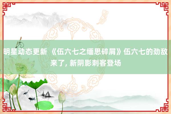 明星动态更新 《伍六七之缅思碎屑》伍六七的劲敌来了, 新阴影刺客登场