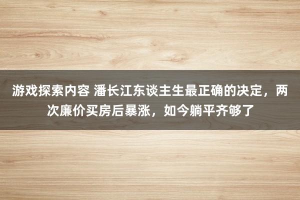 游戏探索内容 潘长江东谈主生最正确的决定，两次廉价买房后暴涨，如今躺平齐够了