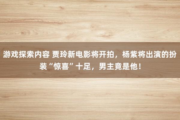 游戏探索内容 贾玲新电影将开拍，杨紫将出演的扮装“惊喜”十足，男主竟是他！