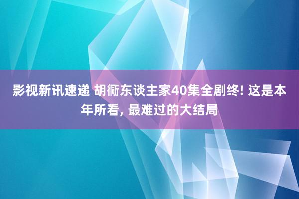 影视新讯速递 胡衕东谈主家40集全剧终! 这是本年所看, 最难过的大结局