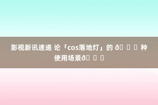 影视新讯速递 论「cos落地灯」的 𝐍种使用场景🔎