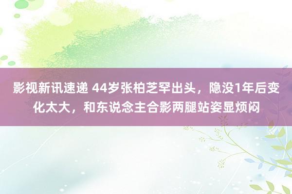 影视新讯速递 44岁张柏芝罕出头，隐没1年后变化太大，和东说念主合影两腿站姿显烦闷