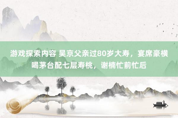 游戏探索内容 吴京父亲过80岁大寿，宴席豪横喝茅台配七层寿桃，谢楠忙前忙后