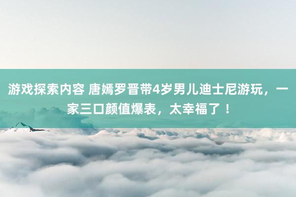 游戏探索内容 唐嫣罗晋带4岁男儿迪士尼游玩，一家三口颜值爆表，太幸福了 ！