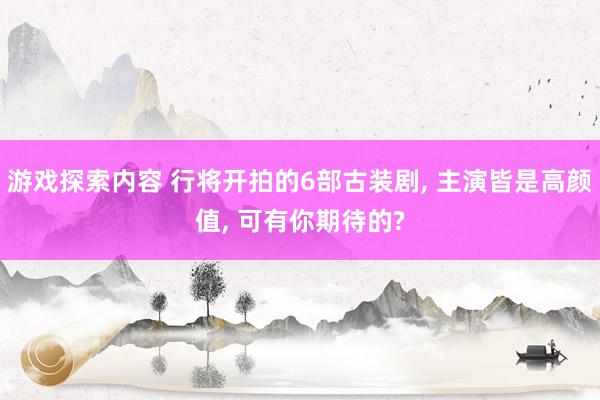 游戏探索内容 行将开拍的6部古装剧, 主演皆是高颜值, 可有你期待的?