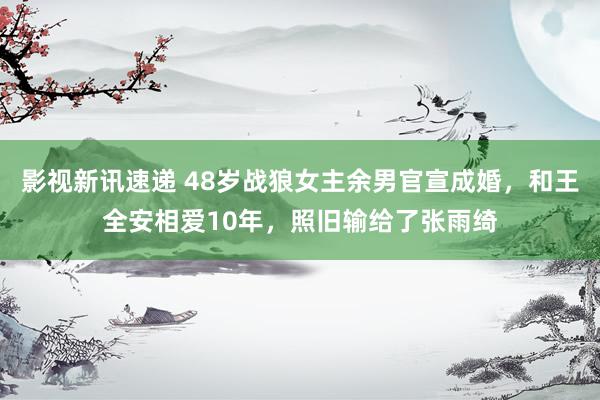 影视新讯速递 48岁战狼女主余男官宣成婚，和王全安相爱10年，照旧输给了张雨绮