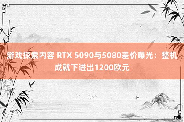 游戏探索内容 RTX 5090与5080差价曝光：整机成就下进出1200欧元