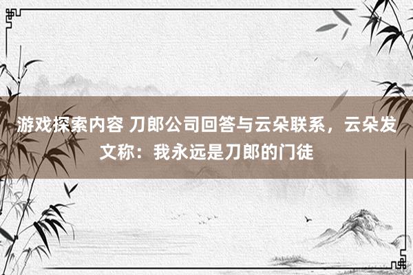 游戏探索内容 刀郎公司回答与云朵联系，云朵发文称：我永远是刀郎的门徒