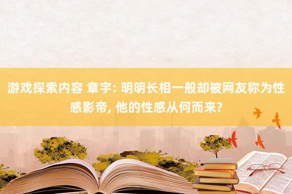 游戏探索内容 章宇: 明明长相一般却被网友称为性感影帝, 他的性感从何而来?