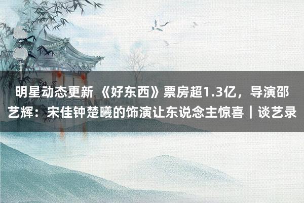 明星动态更新 《好东西》票房超1.3亿，导演邵艺辉：宋佳钟楚曦的饰演让东说念主惊喜｜谈艺录