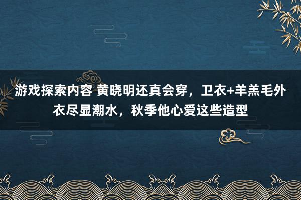 游戏探索内容 黄晓明还真会穿，卫衣+羊羔毛外衣尽显潮水，秋季他心爱这些造型