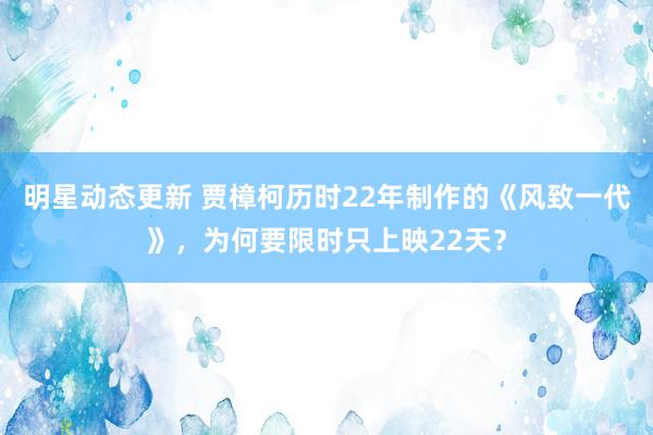 明星动态更新 贾樟柯历时22年制作的《风致一代》，为何要限时只上映22天？