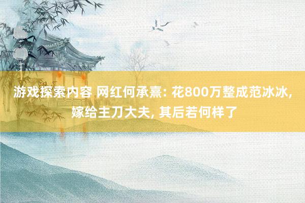 游戏探索内容 网红何承熹: 花800万整成范冰冰, 嫁给主刀大夫, 其后若何样了