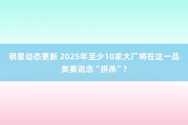 明星动态更新 2025年至少10家大厂将在这一品类赛说念“拼杀”?