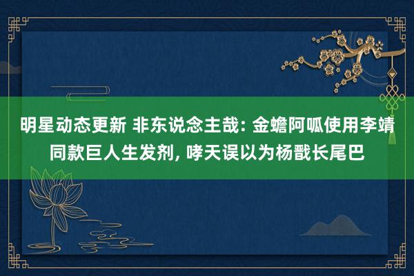 明星动态更新 非东说念主哉: 金蟾阿呱使用李靖同款巨人生发剂, 哮天误以为杨戬长尾巴