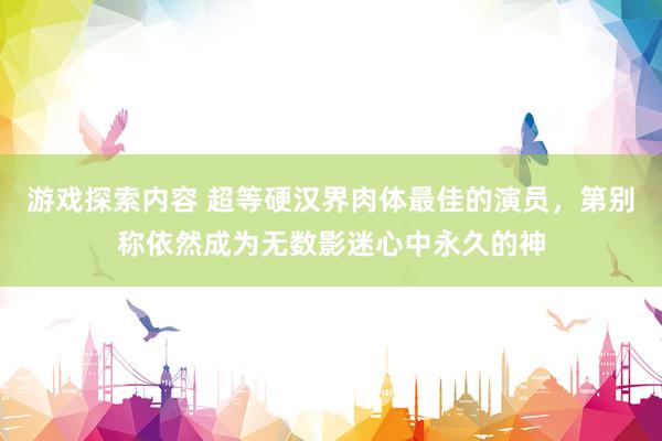 游戏探索内容 超等硬汉界肉体最佳的演员，第别称依然成为无数影迷心中永久的神