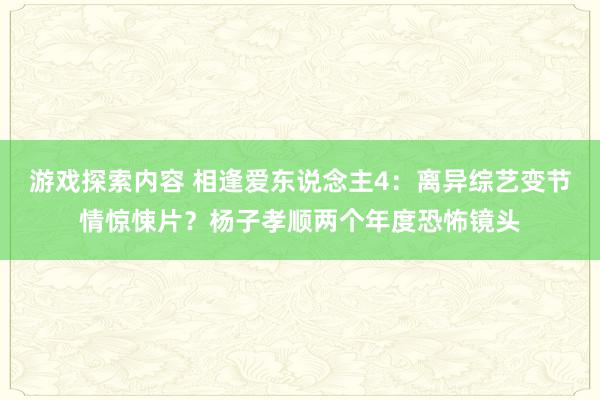 游戏探索内容 相逢爱东说念主4：离异综艺变节情惊悚片？杨子孝顺两个年度恐怖镜头