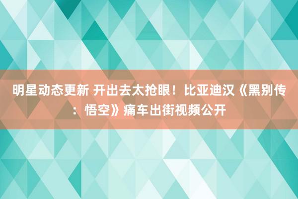 明星动态更新 开出去太抢眼！比亚迪汉《黑别传：悟空》痛车出街视频公开