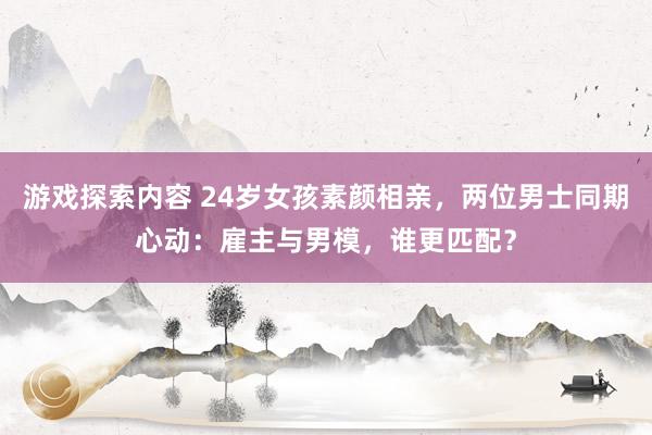 游戏探索内容 24岁女孩素颜相亲，两位男士同期心动：雇主与男模，谁更匹配？