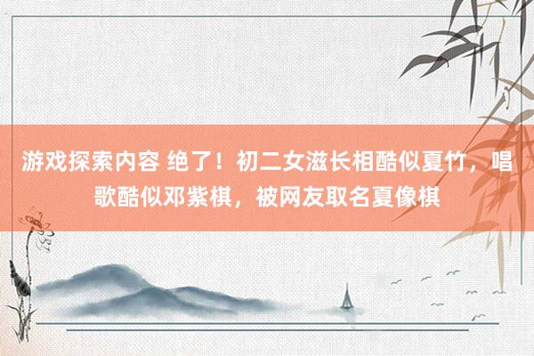 游戏探索内容 绝了！初二女滋长相酷似夏竹，唱歌酷似邓紫棋，被网友取名夏像棋