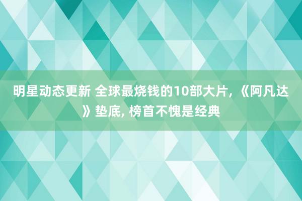 明星动态更新 全球最烧钱的10部大片, 《阿凡达》垫底, 榜首不愧是经典