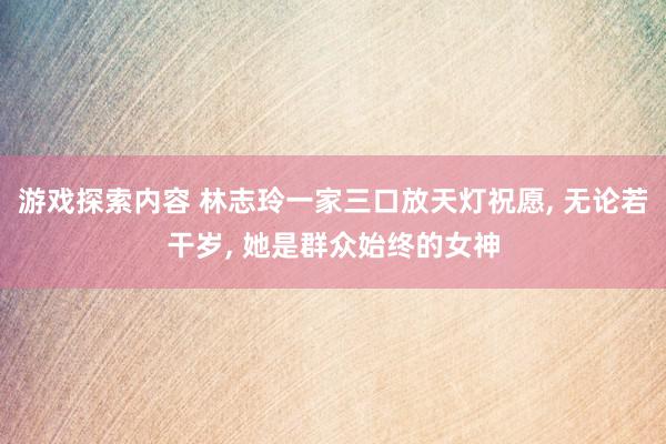 游戏探索内容 林志玲一家三口放天灯祝愿, 无论若干岁, 她是群众始终的女神