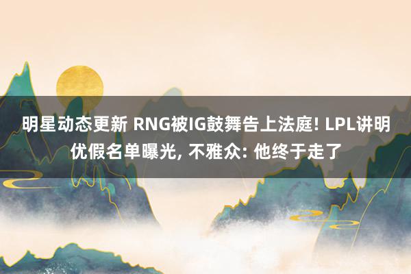 明星动态更新 RNG被IG鼓舞告上法庭! LPL讲明优假名单曝光, 不雅众: 他终于走了