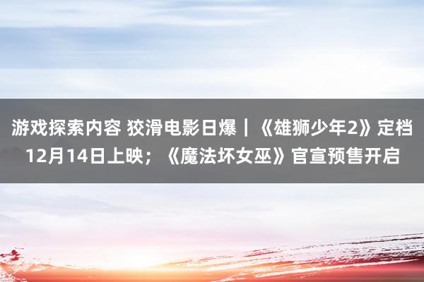 游戏探索内容 狡滑电影日爆｜《雄狮少年2》定档12月14日上映；《魔法坏女巫》官宣预售开启