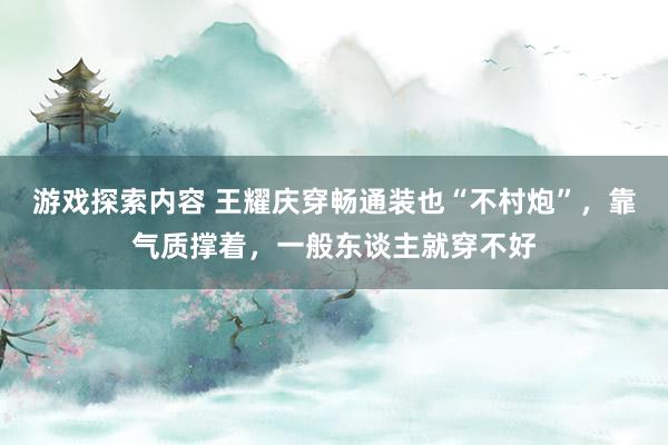 游戏探索内容 王耀庆穿畅通装也“不村炮”，靠气质撑着，一般东谈主就穿不好