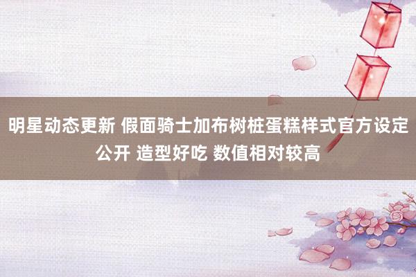 明星动态更新 假面骑士加布树桩蛋糕样式官方设定公开 造型好吃 数值相对较高