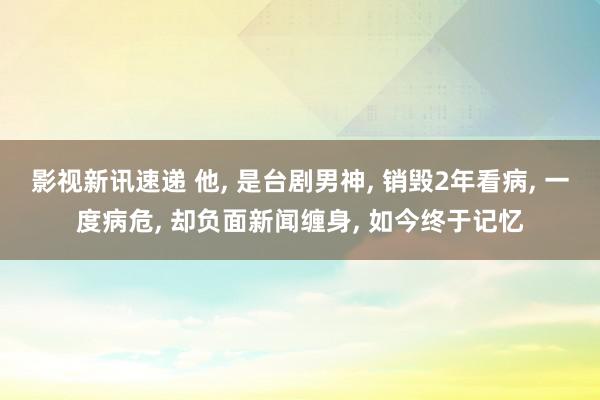 影视新讯速递 他, 是台剧男神, 销毁2年看病, 一度病危, 却负面新闻缠身, 如今终于记忆