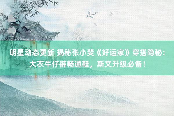 明星动态更新 揭秘张小斐《好运家》穿搭隐秘：大衣牛仔裤畅通鞋，斯文升级必备！