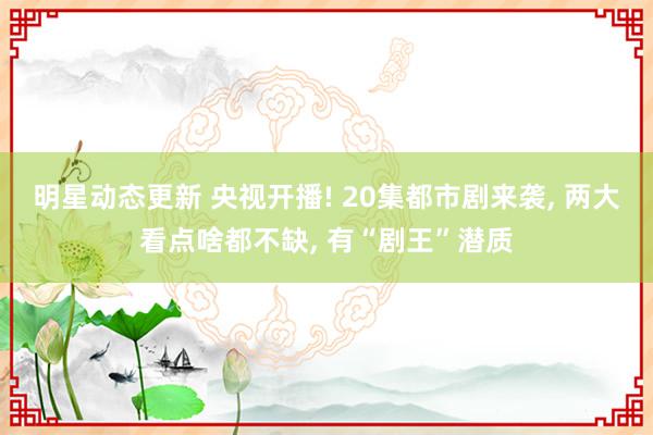 明星动态更新 央视开播! 20集都市剧来袭, 两大看点啥都不缺, 有“剧王”潜质