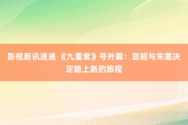 影视新讯速递 《九重紫》号外篇：窦昭与宋墨决定踏上新的旅程