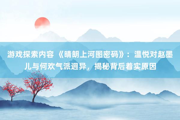 游戏探索内容 《晴朗上河图密码》：温悦对赵墨儿与何欢气派迥异，揭秘背后着实原因