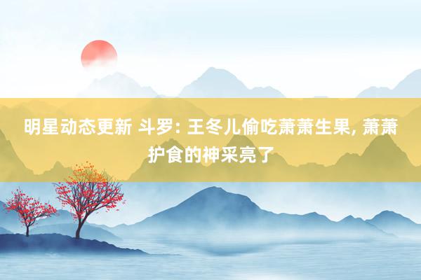 明星动态更新 斗罗: 王冬儿偷吃萧萧生果, 萧萧护食的神采亮了