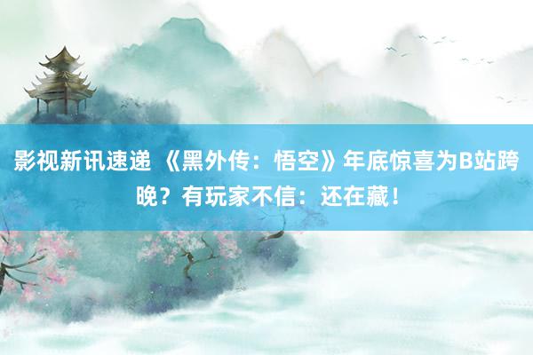 影视新讯速递 《黑外传：悟空》年底惊喜为B站跨晚？有玩家不信：还在藏！