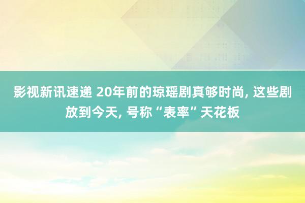 影视新讯速递 20年前的琼瑶剧真够时尚, 这些剧放到今天, 号称“表率”天花板