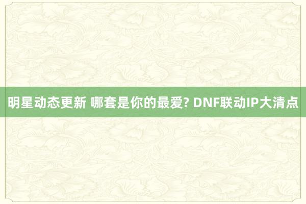 明星动态更新 哪套是你的最爱? DNF联动IP大清点