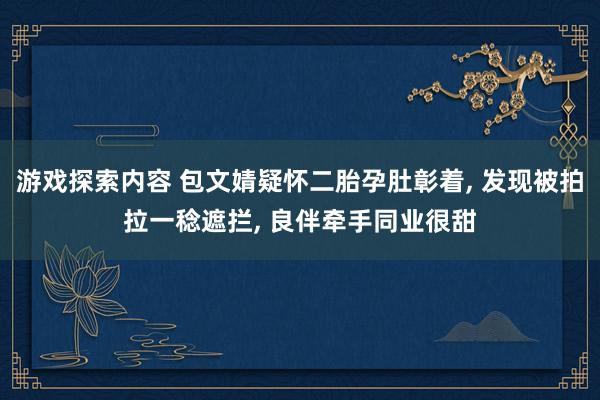 游戏探索内容 包文婧疑怀二胎孕肚彰着, 发现被拍拉一稔遮拦, 良伴牵手同业很甜