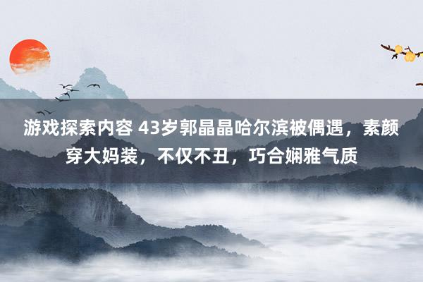 游戏探索内容 43岁郭晶晶哈尔滨被偶遇，素颜穿大妈装，不仅不丑，巧合娴雅气质