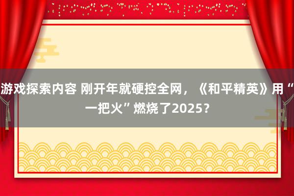 游戏探索内容 刚开年就硬控全网，《和平精英》用“一把火”燃烧了2025？