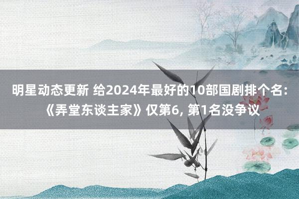 明星动态更新 给2024年最好的10部国剧排个名: 《弄堂东谈主家》仅第6, 第1名没争议