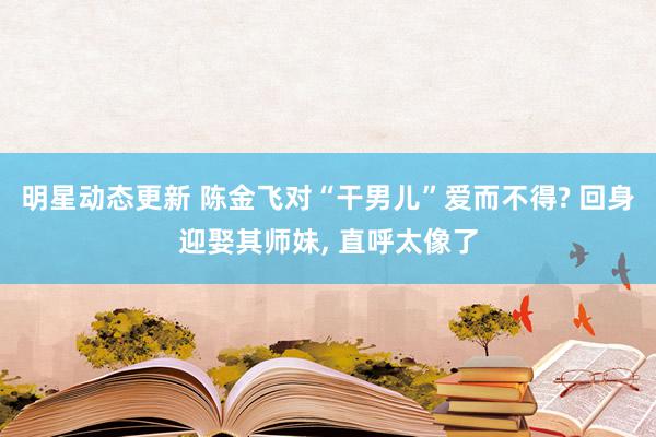 明星动态更新 陈金飞对“干男儿”爱而不得? 回身迎娶其师妹, 直呼太像了